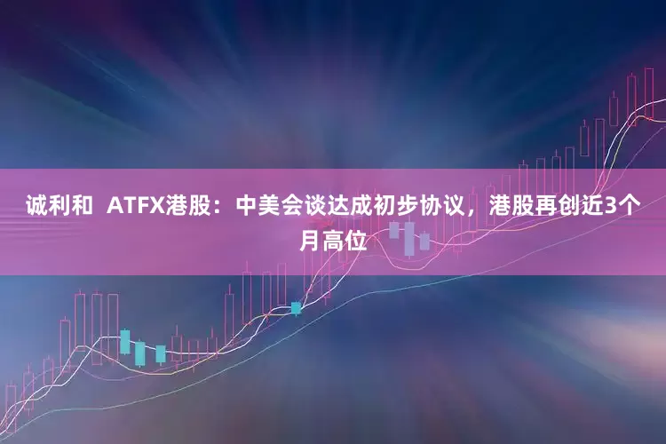 诚利和  ATFX港股：中美会谈达成初步协议，港股再创近3个月高位