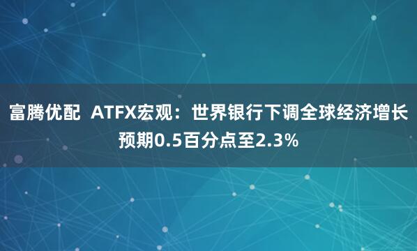 富腾优配  ATFX宏观：世界银行下调全球经济增长预期0.5百分点至2.3%