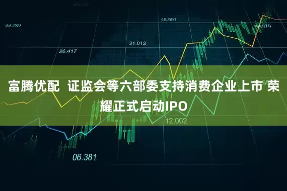 富腾优配  证监会等六部委支持消费企业上市 荣耀正式启动IPO