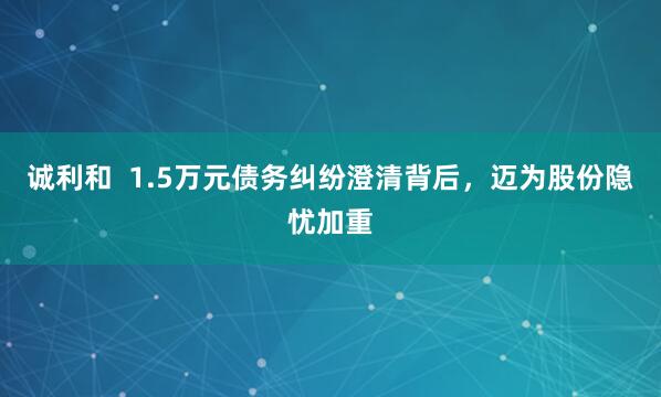 诚利和  1.5万元债务纠纷澄清背后，迈为股份隐忧加重