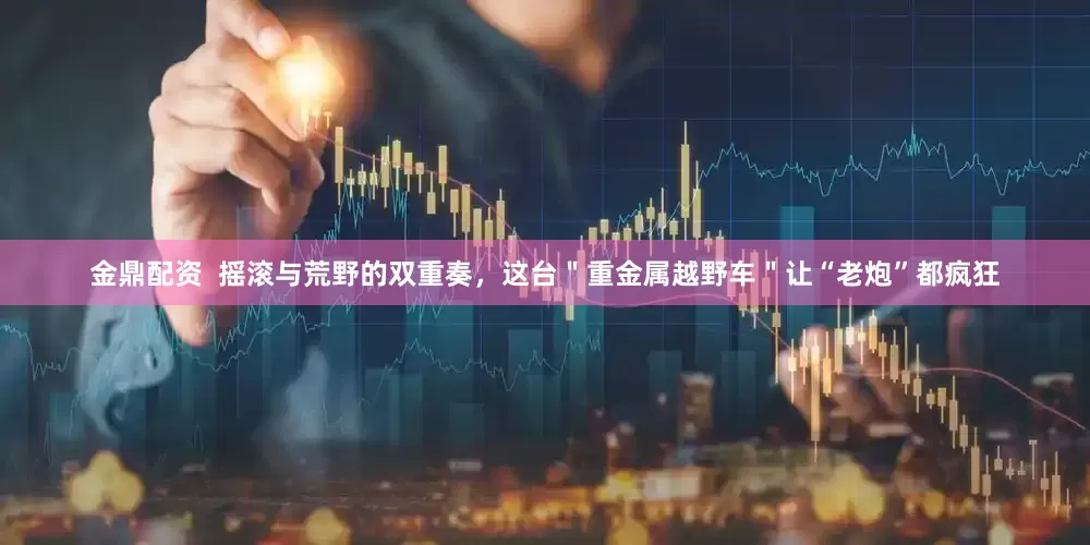 金鼎配资  摇滚与荒野的双重奏，这台＂重金属越野车＂让“老炮”都疯狂