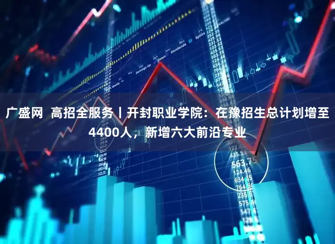 广盛网  高招全服务丨开封职业学院：在豫招生总计划增至4400人，新增六大前沿专业