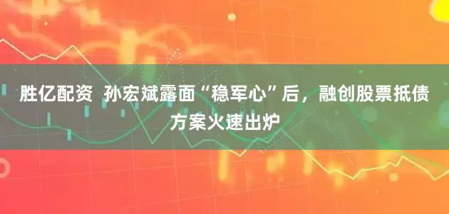 胜亿配资  孙宏斌露面“稳军心”后，融创股票抵债方案火速出炉