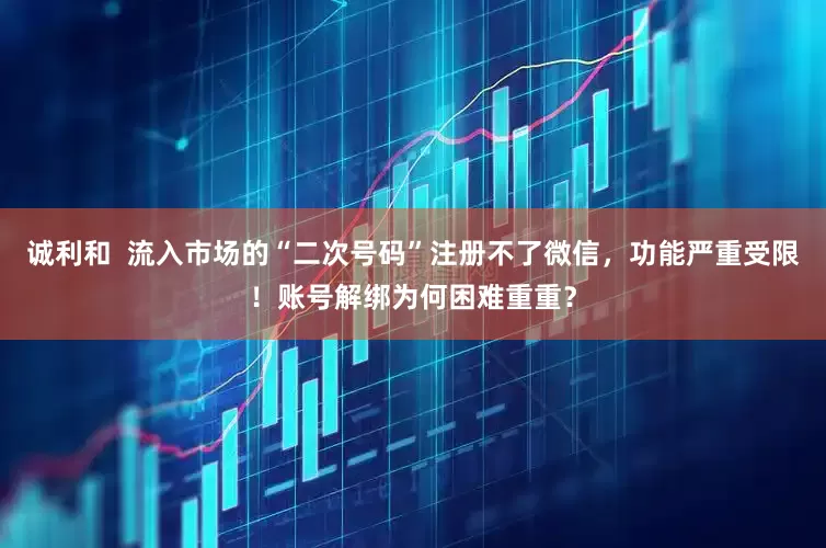 诚利和  流入市场的“二次号码”注册不了微信，功能严重受限！账号解绑为何困难重重？