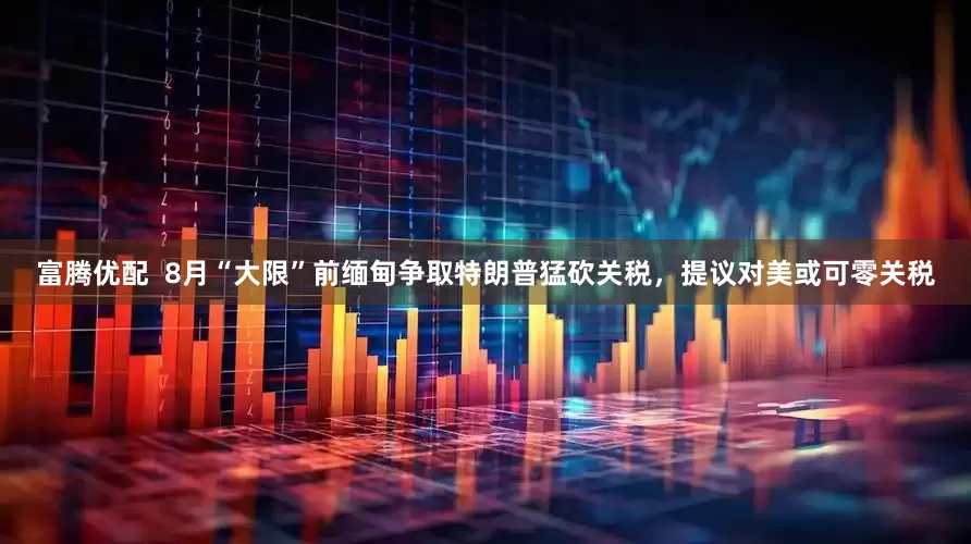 富腾优配  8月“大限”前缅甸争取特朗普猛砍关税，提议对美或可零关税
