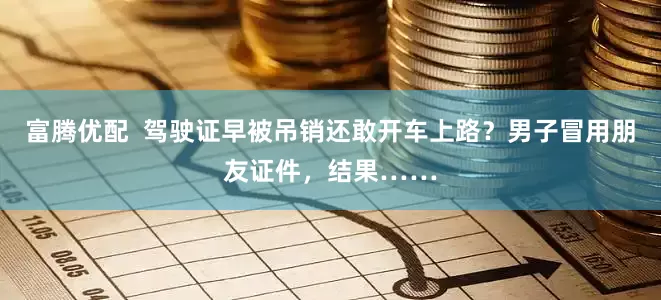 富腾优配  驾驶证早被吊销还敢开车上路？男子冒用朋友证件，结果……