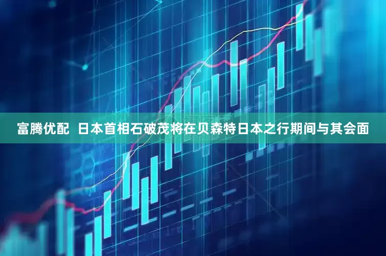 富腾优配  日本首相石破茂将在贝森特日本之行期间与其会面