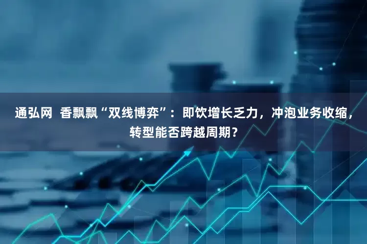 通弘网  香飘飘“双线博弈”：即饮增长乏力，冲泡业务收缩，转型能否跨越周期？