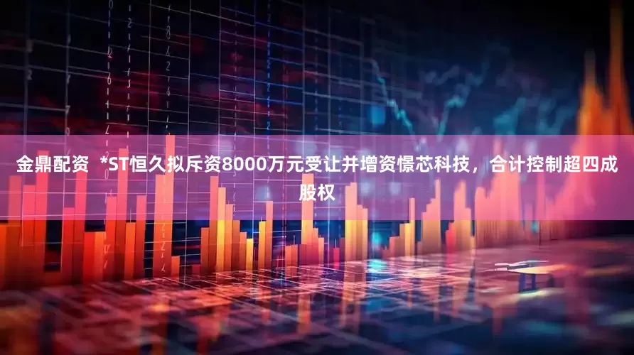 金鼎配资  *ST恒久拟斥资8000万元受让并增资憬芯科技，合计控制超四成股权