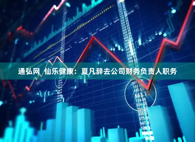 通弘网  仙乐健康：夏凡辞去公司财务负责人职务