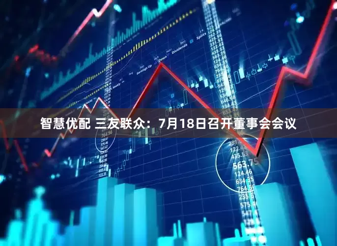 智慧优配 三友联众：7月18日召开董事会会议
