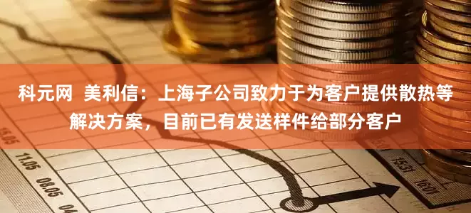 科元网  美利信：上海子公司致力于为客户提供散热等解决方案，目前已有发送样件给部分客户