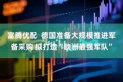富腾优配  德国准备大规模推进军备采购 拟打造“欧洲最强军队”