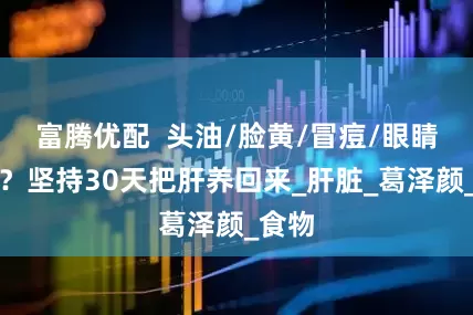富腾优配  头油/脸黄/冒痘/眼睛干涩？坚持30天把肝养回来_肝脏_葛泽颜_食物