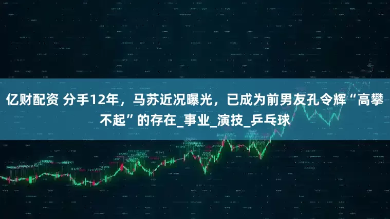 亿财配资 分手12年，马苏近况曝光，已成为前男友孔令辉“高攀不起”的存在_事业_演技_乒乓球
