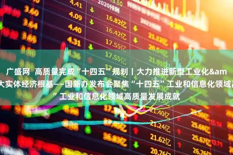 广盛网  高质量完成“十四五”规划丨大力推进新型工业化&#32;巩固壮大实体经济根基——国新办发布会聚焦“十四五”工业和信息化领域高质量发展成就