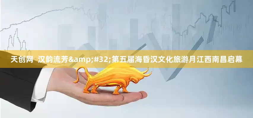 天创网  汉韵流芳&#32;第五届海昏汉文化旅游月江西南昌启幕