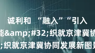 诚利和  “融入”“引入”双向赋能&#32;织就京津冀协同发展新图景