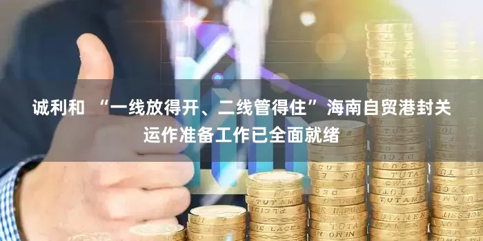 诚利和  “一线放得开、二线管得住” 海南自贸港封关运作准备工作已全面就绪