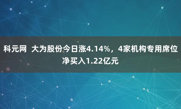 科元网  大为股份今日涨4.14%，4家机构专用席位净买入1.22亿元