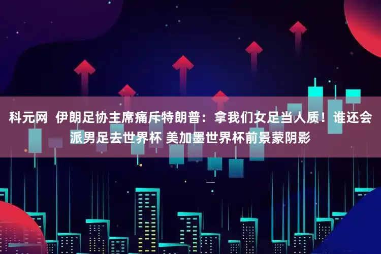 科元网  伊朗足协主席痛斥特朗普：拿我们女足当人质！谁还会派男足去世界杯 美加墨世界杯前景蒙阴影